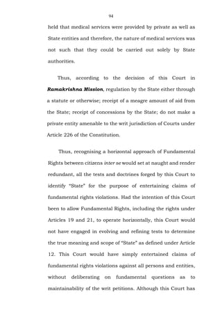 94
held that medical services were provided by private as well as
State entities and therefore, the nature of medical services was
not such that they could be carried out solely by State
authorities.
Thus, according to the decision of this Court in
Ramakrishna Mission, regulation by the State either through
a statute or otherwise; receipt of a meagre amount of aid from
the State; receipt of concessions by the State; do not make a
private entity amenable to the writ jurisdiction of Courts under
Article 226 of the Constitution.
Thus, recognising a horizontal approach of Fundamental
Rights between citizens inter se would set at naught and render
redundant, all the tests and doctrines forged by this Court to
identify “State” for the purpose of entertaining claims of
fundamental rights violations. Had the intention of this Court
been to allow Fundamental Rights, including the rights under
Articles 19 and 21, to operate horizontally, this Court would
not have engaged in evolving and refining tests to determine
the true meaning and scope of “State” as defined under Article
12. This Court would have simply entertained claims of
fundamental rights violations against all persons and entities,
without deliberating on fundamental questions as to
maintainability of the writ petitions. Although this Court has
 