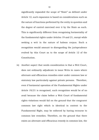 95
significantly expanded the scope of “State” as defined under
Article 12, such expansion is based on considerations such as
the nature of functions performed by the entity in question and
the degree of control exercised over it by the State as such.
This is significantly different from recognising horizontality of
the fundamental rights under Articles 19 and 21, except while
seeking a writ in the nature of habeas corpus. Such a
recognition would amount to disregarding the jurisprudence
evolved by this Court as to the scope of Article 12 of the
Constitution.
iv) Another aspect that needs consideration is that a Writ Court,
does not ordinarily adjudicate to issue Writs in cases where
alternate and efficacious remedies exist under common law or
statutory law particularly against private persons. Therefore,
even if horizontal operation of the Fundamental Rights under
Article 19/21 is recognised, such recognition would be of no
avail because the claim before a Writ Court of fundamental
rights violations would fail on the ground that the congruent
common law right which is identical in content to the
Fundamental Right, may be enforced by having recourse to
common law remedies. Therefore, on the ground that there
exists an alternate and efficacious remedy in common law, the
 