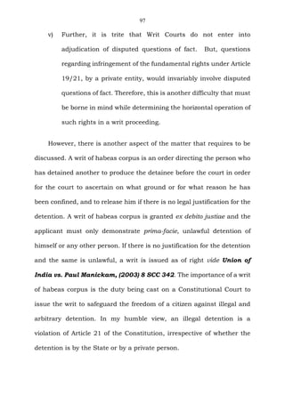 97
v) Further, it is trite that Writ Courts do not enter into
adjudication of disputed questions of fact. But, questions
regarding infringement of the fundamental rights under Article
19/21, by a private entity, would invariably involve disputed
questions of fact. Therefore, this is another difficulty that must
be borne in mind while determining the horizontal operation of
such rights in a writ proceeding.
However, there is another aspect of the matter that requires to be
discussed. A writ of habeas corpus is an order directing the person who
has detained another to produce the detainee before the court in order
for the court to ascertain on what ground or for what reason he has
been confined, and to release him if there is no legal justification for the
detention. A writ of habeas corpus is granted ex debito justiae and the
applicant must only demonstrate prima-facie, unlawful detention of
himself or any other person. If there is no justification for the detention
and the same is unlawful, a writ is issued as of right vide Union of
India vs. Paul Manickam, (2003) 8 SCC 342. The importance of a writ
of habeas corpus is the duty being cast on a Constitutional Court to
issue the writ to safeguard the freedom of a citizen against illegal and
arbitrary detention. In my humble view, an illegal detention is a
violation of Article 21 of the Constitution, irrespective of whether the
detention is by the State or by a private person.
 