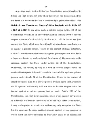 98
A petition under Article 226 of the Constitution would therefore lie
before the High Court, not only when the person has been detained by
the State but also when he/she is detained by a private individual vide
Mohd. Ikram Hussain vs. State of Uttar Pradesh, A.I.R. 1964 SC
1625 at 1630. In my view, such a petition under Article 32 of the
Constitution would also lie before this Court for seeking a writ of habeas
corpus in terms of Article 32 (2). Such a writ could be issued not just
against the State which may have illegally detained a person, but even
as against a private person. Hence, in the context of illegal detention,
Article 21 would operate horizontally against private persons also. Such
a departure has to be made although Fundamental Rights are normally
enforced against the State under Article 32 of the Constitution.
Otherwise, the remedy by way of a writ of habeas corpus would be
rendered incomplete if the said remedy is not available against a private
person under Article 32 of the Constitution. Hence in the context of
illegal detention, even by a private person, I would opine that Article 21
would operate horizontally and the writ of habeas corpus could be
issued against a private person just as under Article 226 of the
Constitution, the High Court can issue such a writ against any person
or authority. But even in the context of Article 32(2) of the Constitution,
it may not be proper to restrict the said remedy only as against the State
but the same may be made available even as against private persons, in
which event the power exercised by this Court could be in accordance
 