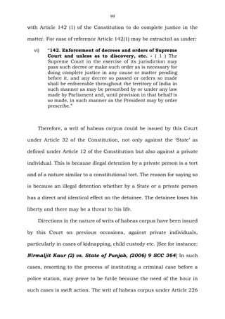 99
with Article 142 (1) of the Constitution to do complete justice in the
matter. For ease of reference Article 142(1) may be extracted as under:
vi) “142. Enforcement of decrees and orders of Supreme
Court and unless as to discovery, etc. - ( 1 ) The
Supreme Court in the exercise of its jurisdiction may
pass such decree or make such order as is necessary for
doing complete justice in any cause or matter pending
before it, and any decree so passed or orders so made
shall be enforceable throughout the territory of India in
such manner as may be prescribed by or under any law
made by Parliament and, until provision in that behalf is
so made, in such manner as the President may by order
prescribe.”
Therefore, a writ of habeas corpus could be issued by this Court
under Article 32 of the Constitution, not only against the ‘State’ as
defined under Article 12 of the Constitution but also against a private
individual. This is because illegal detention by a private person is a tort
and of a nature similar to a constitutional tort. The reason for saying so
is because an illegal detention whether by a State or a private person
has a direct and identical effect on the detainee. The detainee loses his
liberty and there may be a threat to his life.
Directions in the nature of writs of habeas corpus have been issued
by this Court on previous occasions, against private individuals,
particularly in cases of kidnapping, child custody etc. [See for instance:
Nirmaljit Kaur (2) vs. State of Punjab, (2006) 9 SCC 364] In such
cases, resorting to the process of instituting a criminal case before a
police station, may prove to be futile because the need of the hour in
such cases is swift action. The writ of habeas corpus under Article 226
 