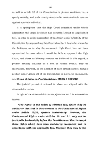 100
as well as Article 32 of the Constitution, is festium remidium, i.e., a
speedy remedy, and such remedy needs to be made available even as
against a private individual.
It is appropriate that the High Court concerned under whose
jurisdiction the illegal detention has occurred should be approached
first. In order to invoke jurisdiction of this Court under Article 32 of the
Constitution by approaching this Court directly, it has to be shown by
the Petitioner as to why the concerned High Court has not been
approached. In cases where it would be futile to approach the High
Court, and where satisfactory reasons are indicated in this regard, a
petition seeking issuance of a writ of habeas corpus, may be
entertained. However, in the absence of such circumstances, filing a
petition under Article 32 of the Constitution is not to be encouraged,
vide Union of India vs. Paul Manickam, (2003) 8 SCC 342.
The judicial precedent referred to above are aligned with the
aforesaid discussion.
In light of the aforesaid discussion, Question No. 2 is answered as
follows:
“The rights in the realm of common law, which may be
similar or identical in their content to the Fundamental Rights
under Article 19/21, operate horizontally: However, the
Fundamental Rights under Articles 19 and 21, may not be
justiciable horizontally before the Constitutional Courts except
those rights which have been statutorily recognised and in
accordance with the applicable law. However, they may be the
 