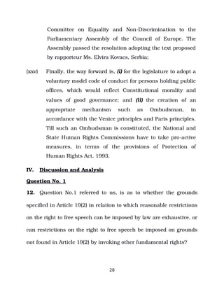 Committee on Equality and Non­Discrimination to the
Parliamentary Assembly of the Council of Europe. The
Assembly passed the resolution adopting the text proposed
by rapporteur Ms. Elvira Kovacs, Serbia;
(xxv) Finally, the way forward is, (i) for the legislature to adopt a
voluntary model code of conduct for persons holding public
offices, which would reflect Constitutional morality and
values of good governance; and (ii) the creation of an
appropriate mechanism such as Ombudsman, in
accordance with the Venice principles and Paris principles.
Till such an Ombudsman is constituted, the National and
State Human Rights Commissions have to take pro­active
measures, in terms of the provisions of Protection of
Human Rights Act, 1993.
IV. Discussion and Analysis
Question No. 1
12. Question No.1 referred to us, is as to whether the grounds
specified in Article 19(2) in relation to which reasonable restrictions
on the right to free speech can be imposed by law are exhaustive, or
can restrictions on the right to free speech be imposed on grounds
not found in Article 19(2) by invoking other fundamental rights?
28
 