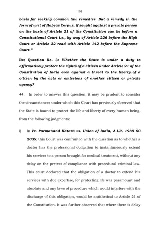 101
basis for seeking common law remedies. But a remedy in the
form of writ of Habeas Corpus, if sought against a private person
on the basis of Article 21 of the Constitution can be before a
Constitutional Court i.e., by way of Article 226 before the High
Court or Article 32 read with Article 142 before the Supreme
Court.”
Re: Question No. 3: Whether the State is under a duty to
affirmatively protect the rights of a citizen under Article 21 of the
Constitution of India even against a threat to the liberty of a
citizen by the acts or omissions of another citizen or private
agency?
44. In order to answer this question, it may be prudent to consider
the circumstances under which this Court has previously observed that
the State is bound to protect the life and liberty of every human being,
from the following judgments:
i) In Pt. Parmanand Katara vs. Union of India, A.I.R. 1989 SC
2039, this Court was confronted with the question as to whether a
doctor has the professional obligation to instantaneously extend
his services to a person brought for medical treatment, without any
delay on the pretext of compliance with procedural criminal law.
This court declared that the obligation of a doctor to extend his
services with due expertise, for protecting life was paramount and
absolute and any laws of procedure which would interfere with the
discharge of this obligation, would be antithetical to Article 21 of
the Constitution. It was further observed that where there is delay
 