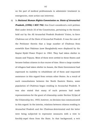 102
on the part of medical professionals to administer treatment in
emergencies, state action can intervene.
ii) In National Human Rights Commission vs. State of Arunachal
Pradesh, (1996) 1 SCC 742, this Court considered a writ petition
filed under Article 32 of the Constitution, pertaining to the threats
held out by the All Arunachal Pradesh Students’ Union, to force
Chakmas out of the State of Arunachal Pradesh. It was the case of
the Petitioner therein that a large number of Chakmas from
erstwhile East Pakistan (now Bangladesh) were displaced by the
Kaptai Hydel Power Project in 1964. They had taken shelter in
Assam and Tripura. Most of them were settled in these States and
became Indian citizens in due course of time. Since a large number
of refugees had taken shelter in Assam, the State Government had
expressed its inability to rehabilitate all of them and requested
assistance in this regard from certain other States. As a result of
such consultations between the North Eastern States, some
population of Chakmas began residing in Arunachal Pradesh. It
was also stated that many of such persons had made
representations for the grant of citizenship under Section 5(1)(a) of
the Citizenship Act, 1955, however, no decision was communicated
in this regard. In the interim, relations between citizens residing in
Arunachal Pradesh and the Chakmas deteriorated and the latter
were being subjected to repressive measures with a view to
forcibly expel them from the State. In that background, a writ
 