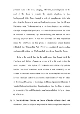 103
petition came to be filed, alleging, inter-alia, unwillingness on the
part of the State to contain the hostile situation. In that
background, this Court issued a writ of mandamus, inter-alia,
directing the State of Arunachal Pradesh to ensure that the life and
liberty of every Chakma residing in the State is protected, and any
attempt by organised groups to evict or drive them out of the State
is repelled, if necessary, by requisitioning the service of para-
military or police force. It was also directed that the application
made by Chakmas for the grant of citizenship under Section
5(1)(a) of the Citizenship Act, 1955 be considered, and pending
such consideration, no Chakma shall be evicted from the State.
It is to be noted that in the said case, this Court cited the
Fundamental Rights of persons under Article 21 in directing the
State to protect the rights of Chakmas from threats by private
actors. The said directions were issued in the backdrop of the
State’s inaction to mobilise the available machinery to contain the
hostile situation and such inaction had or could have had the effect
of depriving Chakmas of their right to life and personal liberties. It
was in that context that this Court declared that the State is bound
to protect the life and liberty of every human being, be he a citizen
or otherwise.
iii) In Gaurav Kumar Bansal vs. Union of India, (2015) 2 SCC 130,
this Court, in directing the respondents therein to provide ex gratia
 
