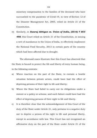 104
monetary compensation to the families of the deceased who have
succumbed to the pandemic of Covid-19, in view of Section 12 of
the Disaster Management Act, 2005, relied on Article 21 of the
Constitution.
iv) Similarly, in Swaraj Abhiyan vs. Union of India, (2016) 7 SCC
498, this Court relied on Article 21 of the Constitution, in issuing
a writ of mandamus to the Union of India, to effectively implement
the National Food Security, 2013 in certain parts of the country
which had been affected due to drought.
The aforesaid cases illustrate that this Court has observed that
the State is bound to protect the life and liberty of every human being,
in the following contexts:
a) Where inaction on the part of the State, to contain a hostile
situation between private actors, could have had the effect of
depriving persons of their right to life and liberty;
b) Where the State had failed to carry out its obligations under a
statute or a policy or scheme, and such failure could have had the
effect of depriving persons of their right to life and liberty.
c) It is therefore clear that the acknowledgement of this Court of the
duty of the State under Article 21, only pertains to a negative duty
not to deprive a person of his right to life and personal liberty,
except in accordance with law. This Court has not recognised an
affirmative duty on the part of the State under Article 21 of the
 