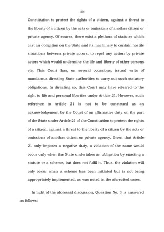 105
Constitution to protect the rights of a citizen, against a threat to
the liberty of a citizen by the acts or omissions of another citizen or
private agency. Of course, there exist a plethora of statutes which
cast an obligation on the State and its machinery to contain hostile
situations between private actors; to repel any action by private
actors which would undermine the life and liberty of other persons
etc. This Court has, on several occasions, issued writs of
mandamus directing State authorities to carry out such statutory
obligations. In directing so, this Court may have referred to the
right to life and personal liberties under Article 21. However, such
reference to Article 21 is not to be construed as an
acknowledgement by the Court of an affirmative duty on the part
of the State under Article 21 of the Constitution to protect the rights
of a citizen, against a threat to the liberty of a citizen by the acts or
omissions of another citizen or private agency. Given that Article
21 only imposes a negative duty, a violation of the same would
occur only when the State undertakes an obligation by enacting a
statute or a scheme, but does not fulfil it. Thus, the violation will
only occur when a scheme has been initiated but is not being
appropriately implemented, as was noted in the aforecited cases.
In light of the aforesaid discussion, Question No. 3 is answered
as follows:
 