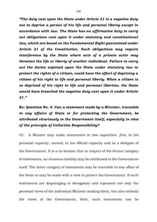 106
“The duty cast upon the State under Article 21 is a negative duty
not to deprive a person of his life and personal liberty except in
accordance with law. The State has an affirmative duty to carry
out obligations cast upon it under statutory and constitutional
law, which are based on the Fundamental Right guaranteed under
Article 21 of the Constitution. Such obligations may require
interference by the State where acts of a private actor may
threaten the life or liberty of another individual. Failure to carry
out the duties enjoined upon the State under statutory law to
protect the rights of a citizen, could have the effect of depriving a
citizen of his right to life and personal liberty. When a citizen is
so deprived of his right to life and personal liberties, the State
would have breached the negative duty cast upon it under Article
21.”
Re: Question No. 4: Can a statement made by a Minister, traceable
to any affairs of State or for protecting the Government, be
attributed vicariously to the Government itself, especially in view
of the principle of Collective Responsibility?
45. A Minster may make statements in two capacities: first, in his
personal capacity; second, in his official capacity and as a delegate of
the Government. It is a no brainer that in respect of the former category
of statements, no vicarious liability may be attributed to the Government
itself. The latter category of statements may be traceable to any affair of
the State or may be made with a view to protect the Government. If such
statements are disparaging or derogatory and represent not only the
personal views of the individual Minister making them, but also embody
the views of the Government, then, such statements can be
 