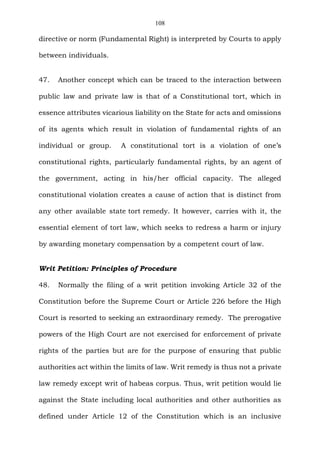 108
directive or norm (Fundamental Right) is interpreted by Courts to apply
between individuals.
47. Another concept which can be traced to the interaction between
public law and private law is that of a Constitutional tort, which in
essence attributes vicarious liability on the State for acts and omissions
of its agents which result in violation of fundamental rights of an
individual or group. A constitutional tort is a violation of one’s
constitutional rights, particularly fundamental rights, by an agent of
the government, acting in his/her official capacity. The alleged
constitutional violation creates a cause of action that is distinct from
any other available state tort remedy. It however, carries with it, the
essential element of tort law, which seeks to redress a harm or injury
by awarding monetary compensation by a competent court of law.
Writ Petition: Principles of Procedure
48. Normally the filing of a writ petition invoking Article 32 of the
Constitution before the Supreme Court or Article 226 before the High
Court is resorted to seeking an extraordinary remedy. The prerogative
powers of the High Court are not exercised for enforcement of private
rights of the parties but are for the purpose of ensuring that public
authorities act within the limits of law. Writ remedy is thus not a private
law remedy except writ of habeas corpus. Thus, writ petition would lie
against the State including local authorities and other authorities as
defined under Article 12 of the Constitution which is an inclusive
 
