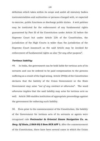 109
definition which takes within its scope and ambit all statutory bodies
instrumentalities and authorities or persons charged with, or expected
to exercise, public functions or discharge public duties. A writ petition
may be instituted for the enforcement of any fundamental rights
guaranteed by Part III of the Constitution under Article 32 before the
Supreme Court but under Article 226 of the Constitution, the
jurisdiction of the High Courts is wider than the jurisdiction of the
Supreme Court inasmuch as the said Article may be invoked for
enforcement of fundamental rights as also “for any other purpose”.
Tortious liability:
49. In India, the government can be held liable for tortious acts of its
servants and can be ordered to be paid compensation to the persons
suffering as a result of the legal wrong. Article 294(b) of the Constitution
declares that the liability of the Union Government or the State
Government may arise “out of any contract or otherwise”. The word
otherwise implies that the said liability may arise for tortious acts as
well. Article 300 enables institution of appropriate proceedings against
the government for enforcing such liability.
50. Even prior to the commencement of the Constitution, the liability
of the Government for tortious acts of its servants or agents were
recognised vide Peninsular & Oriental Steam Navigation Co. vs.
Secy. Of State, (1868-69) 5 Bom HCR APP 1. After the commencement
of the Constitution, there have been several cases in which the Union
 