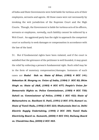 110
of India and State Governments were held liable for tortious acts of their
employees, servants and agents. All those cases were not necessarily by
invoking the writ jurisdiction of the Supreme Court and the High
Courts. Though, the Government is liable for tortious acts of its officers,
servants or employees, normally, such liability cannot be enforced by a
Writ Court. An aggrieved party has the right to approach the competent
court or authority to seek damages or compensation in accordance with
the law of the land.
51. But if fundamental rights have been violated, and if the court is
satisfied that the grievance of the petitioner is well founded, it may grant
the relief by enforcing a person’s fundamental right. Such relief may be
in the form of monetary compensation/damages. Instances of such
cases are Rudul Sah vs. State of Bihar, (1983) 4 SCC 141;
Sebastian M. Hongray vs. Union of India, (1984) 3 SCC 82; Bhim
Singh vs. State of J&K, (1985) 4 SCC 677; People’s Union for
Democratic Rights vs. Police Commissioner, (1989) 4 SCC 730;
Saheli vs. Commissioner of Police, (1990) 1 SCC 422; State of
Maharashtra vs. Ravikant S. Patil, (1991) 2 SCC 373; Kumari vs.
State of Tamil Nadu, (1992) 2 SCC 223; Shakuntala Devi vs. Delhi
Electric Supply Undertaking, (1995) 2 SCC 369; Tamil Nadu
Electricity Board vs. Sumanth, (2000) 4 SCC 543; Railway Board
vs. Chandrima Das, (2000) 2 SCC 465.
 