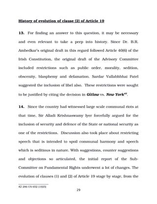 History of evolution of clause (2) of Article 19
13. For finding an answer to this question, it may be necessary
and even relevant to take a peep into history. Since Dr. B.R.
Ambedkar’s original draft in this regard followed Article 40(6) of the
Irish Constitution, the original draft of the Advisory Committee
included restrictions such as public order, morality, sedition,
obscenity, blasphemy and defamation. Sardar Vallabhbhai Patel
suggested the inclusion of libel also. These restrictions were sought
to be justified by citing the decision in Gitlow vs. New York42
.
14. Since the country had witnessed large scale communal riots at
that time, Sir Alladi Krishnaswamy Iyer forcefully argued for the
inclusion of security and defence of the State or national security as
one of the restrictions. Discussion also took place about restricting
speech that is intended to spoil communal harmony and speech
which is seditious in nature. With suggestions, counter suggestions
and objections so articulated, the initial report of the Sub­
Committee on Fundamental Rights underwent a lot of changes. The
evolution of clauses (1) and (2) of Article 19 stage by stage, from the
42 286 US 652 (1925)
29
 