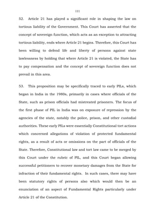 111
52. Article 21 has played a significant role in shaping the law on
tortious liability of the Government. This Court has asserted that the
concept of sovereign function, which acts as an exception to attracting
tortious liability, ends where Article 21 begins. Therefore, this Court has
been willing to defend life and liberty of persons against state
lawlessness by holding that where Article 21 is violated, the State has
to pay compensation and the concept of sovereign function does not
prevail in this area.
53. This proposition may be specifically traced to early PILs, which
began in India in the 1980s, primarily in cases where officials of the
State, such as prison officials had mistreated prisoners. The focus of
the first phase of PIL in India was on exposure of repression by the
agencies of the state, notably the police, prison, and other custodial
authorities. These early PILs were essentially Constitutional tort actions
which concerned allegations of violation of protected fundamental
rights, as a result of acts or omissions on the part of officials of the
State. Therefore, Constitutional law and tort law came to be merged by
this Court under the rubric of PIL, and this Court began allowing
successful petitioners to recover monetary damages from the State for
infraction of their fundamental rights. In such cases, there may have
been statutory rights of persons also which would then be an
enunciation of an aspect of Fundamental Rights particularly under
Article 21 of the Constitution.
 