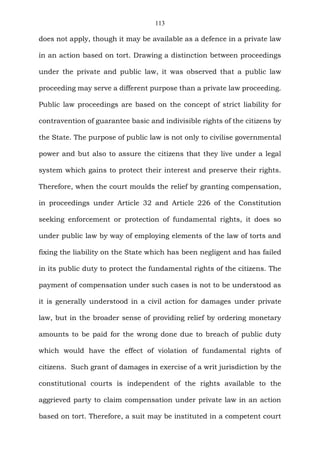 113
does not apply, though it may be available as a defence in a private law
in an action based on tort. Drawing a distinction between proceedings
under the private and public law, it was observed that a public law
proceeding may serve a different purpose than a private law proceeding.
Public law proceedings are based on the concept of strict liability for
contravention of guarantee basic and indivisible rights of the citizens by
the State. The purpose of public law is not only to civilise governmental
power and but also to assure the citizens that they live under a legal
system which gains to protect their interest and preserve their rights.
Therefore, when the court moulds the relief by granting compensation,
in proceedings under Article 32 and Article 226 of the Constitution
seeking enforcement or protection of fundamental rights, it does so
under public law by way of employing elements of the law of torts and
fixing the liability on the State which has been negligent and has failed
in its public duty to protect the fundamental rights of the citizens. The
payment of compensation under such cases is not to be understood as
it is generally understood in a civil action for damages under private
law, but in the broader sense of providing relief by ordering monetary
amounts to be paid for the wrong done due to breach of public duty
which would have the effect of violation of fundamental rights of
citizens. Such grant of damages in exercise of a writ jurisdiction by the
constitutional courts is independent of the rights available to the
aggrieved party to claim compensation under private law in an action
based on tort. Therefore, a suit may be instituted in a competent court
 