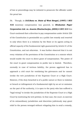 114
of law or proceedings may be initiated to prosecute the offender under
the penal law.
56. Though, in D.K.Basu vs. State of West Bengal, (1997) 1 SCC
416 monetary compensation was granted, in Hindustan Paper
Corporation Ltd. vs. Ananta Bhattacharjee, (2004) 6 SCC 213 this
Court cautioned that a direction to pay compensation under Article 226
of the Constitution is permissible as a public law remedy and resorted
to only when there is a violation by the State or its agents acting in
official capacity of the fundamental right guaranteed by Article 21 of the
Constitution, and not otherwise. It was further observed that it is not
every violation of the provisions of the Constitution or a statute which
would enable the court to direct grant of compensation. The power of
the court to grant compensation in public law is limited. Therefore,
normally in case of tortious liability, the person aggrieved has to
approach a civil court for ventilating his grievances and he cannot
invoke the writ jurisdiction of the Supreme Court or a High Court.
However, if the duty breached is of a public nature or there is violation
or breach or infringement of a fundamental right by an act or omission
on the part of the authority, it is open to the party who has suffered a
“legal wrong” to invoke the jurisdiction of the Supreme Court or a High
Court by instituting the writ petition. In that case, the court, in exercise
of its extraordinary jurisdiction and discretion judiciously may grant
relief to the person wronged without relegating him to avail a remedy,
 