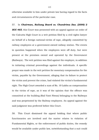 115
otherwise available to him under private law having regard to the facts
and circumstances of the particular case.
57. In Chairman, Railway Board vs. Chandrima Das, (2000) 2
SCC 465, this Court was presented with an appeal against an order of
the Calcutta High Court in a writ petition filed by a civil rights lawyer
on behalf of a foreign national-victim of rape, allegedly committed by
railway employees at a government-owned railway station. The events
in question happened when the employees were off duty, but were
present at the premises owned and operated by the Government
(Railways) . The writ petition was filed against the employer, in addition
to initiating criminal proceedings against the individuals. A specific
prayer was made in the writ petition for monetary compensation for the
victim, payable by the Government, alleging that its failure to protect
the victim and prevent the crime, had violated the victim’s fundamental
right. The High Court awarded a sum of Rs. 10 Lakhs as compensation
to the victim of rape, as it was of the opinion that the offence was
committed at the building (Rail Yatri Niwas) belonging to the Railways
and was perpetrated by the Railway employees. An appeal against the
said judgment was preferred before this Court.
58. This Court dismissed the appeal holding that where public
functionaries are involved and the matter relates to violation of
Fundamental Rights, or the enforcement of public duties, the remedy
would be available under public law, notwithstanding that a suit could
 