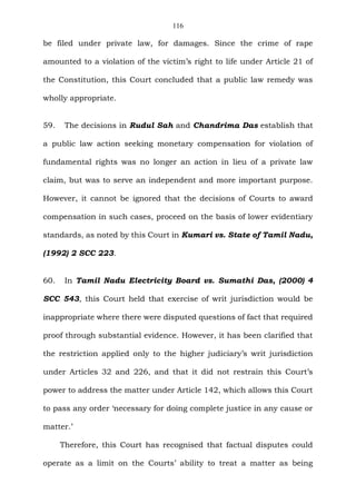 116
be filed under private law, for damages. Since the crime of rape
amounted to a violation of the victim’s right to life under Article 21 of
the Constitution, this Court concluded that a public law remedy was
wholly appropriate.
59. The decisions in Rudul Sah and Chandrima Das establish that
a public law action seeking monetary compensation for violation of
fundamental rights was no longer an action in lieu of a private law
claim, but was to serve an independent and more important purpose.
However, it cannot be ignored that the decisions of Courts to award
compensation in such cases, proceed on the basis of lower evidentiary
standards, as noted by this Court in Kumari vs. State of Tamil Nadu,
(1992) 2 SCC 223.
60. In Tamil Nadu Electricity Board vs. Sumathi Das, (2000) 4
SCC 543, this Court held that exercise of writ jurisdiction would be
inappropriate where there were disputed questions of fact that required
proof through substantial evidence. However, it has been clarified that
the restriction applied only to the higher judiciary’s writ jurisdiction
under Articles 32 and 226, and that it did not restrain this Court’s
power to address the matter under Article 142, which allows this Court
to pass any order ‘necessary for doing complete justice in any cause or
matter.’
Therefore, this Court has recognised that factual disputes could
operate as a limit on the Courts’ ability to treat a matter as being
 
