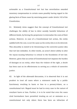 117
actionable as a Constitutional tort but has nevertheless awarded
monetary compensation in certain cases possibly having regard to the
glaring facts of those cases by exercising power under Article 142 of the
Constitution.
61. Scholarly views suggest that the concept of Constitutional tort
challenges the ability of law to deter socially harmful behaviour of
different kinds, by forcing the perpetrator to internalise the costs of their
actions. However, in case of a Constitutional tort action, the entity
saddled with the cost, is not the same as the entity who is to be deterred.
This absurdity is stated to be threatening to the corrective justice idea
that tort law embodies. In other words, an actor’s direct ability to alter
the injury-causing behaviour is critical to the foundation of tort law.
However, given that an action of Constitutional tort imposes the burden
of damages on an entity, other than the violator of the right, a doubt
has been cast on its effectiveness in serving as a vehicle of corrective
justice.
62. In light of the aforesaid discussion, it is observed that it is not
prudent to treat all cases where a statement made by a public
functionary resulting in harm or loss to a person/citizen, as a
constitutional tort. Regard must be had in every case to the nature of
resultant harm or loss. Further, it is to be noted that even the cases
cited hereinabove have permitted treating an act or omission as a
constitutional tort only where there has been an infraction of
 