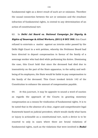 118
fundamental right as a direct result of such act or omission. Therefore
the causal connection between the act or omission and the resultant
infraction of fundamental rights, is central to any determination of an
action of constitutional tort.
63. In Delhi Jal Board vs. National Campaign for Dignity &
Rights of Sewerage & Allied Workers, (2011) 8 SCC 568, this Court
refused to entertain a matter against an interim order passed by the
Delhi High Court in a writ petition, whereby the Petitioner Board had
been directed to deposit compensation in favour of the family of a
sewerage worker who had died while performing his duties. Dismissing
the case, this Court held that since the deceased had died due to
insensitivity on the part of the State apparatus, to the safety and well-
being of its employees, the State would be liable to pay compensation to
the family of the deceased. This Court invoked Article 142 of the
Constitution to enhance the amount of compensation payable.
64. At this juncture, it may be apposite to sound a word of caution
as regards the approach of the Courts in granting monetary
compensation as a means for vindication of fundamental rights. It is to
be noted that in the absence of a clear, cogent and comprehensive legal
framework based on judicial precedent, which would clarify what harm
or injury is actionable as a constitutional tort, such a device is to be
resorted to only in cases where there are brutal violations of
fundamental rights, such as the violations that were involved in Rudul
 