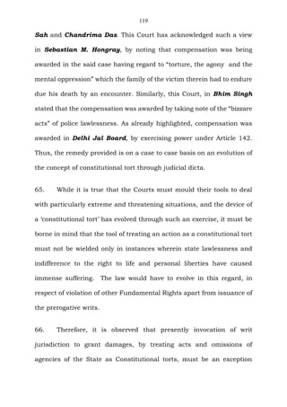 119
Sah and Chandrima Das. This Court has acknowledged such a view
in Sebastian M. Hongray, by noting that compensation was being
awarded in the said case having regard to “torture, the agony and the
mental oppression” which the family of the victim therein had to endure
due his death by an encounter. Similarly, this Court, in Bhim Singh
stated that the compensation was awarded by taking note of the “bizzare
acts” of police lawlessness. As already highlighted, compensation was
awarded in Delhi Jal Board, by exercising power under Article 142.
Thus, the remedy provided is on a case to case basis on an evolution of
the concept of constitutional tort through judicial dicta.
65. While it is true that the Courts must mould their tools to deal
with particularly extreme and threatening situations, and the device of
a ‘constitutional tort’ has evolved through such an exercise, it must be
borne in mind that the tool of treating an action as a constitutional tort
must not be wielded only in instances wherein state lawlessness and
indifference to the right to life and personal liberties have caused
immense suffering. The law would have to evolve in this regard, in
respect of violation of other Fundamental Rights apart from issuance of
the prerogative writs.
66. Therefore, it is observed that presently invocation of writ
jurisdiction to grant damages, by treating acts and omissions of
agencies of the State as Constitutional torts, must be an exception
 