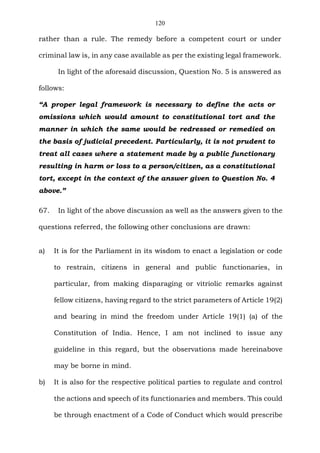 120
rather than a rule. The remedy before a competent court or under
criminal law is, in any case available as per the existing legal framework.
In light of the aforesaid discussion, Question No. 5 is answered as
follows:
“A proper legal framework is necessary to define the acts or
omissions which would amount to constitutional tort and the
manner in which the same would be redressed or remedied on
the basis of judicial precedent. Particularly, it is not prudent to
treat all cases where a statement made by a public functionary
resulting in harm or loss to a person/citizen, as a constitutional
tort, except in the context of the answer given to Question No. 4
above.”
67. In light of the above discussion as well as the answers given to the
questions referred, the following other conclusions are drawn:
a) It is for the Parliament in its wisdom to enact a legislation or code
to restrain, citizens in general and public functionaries, in
particular, from making disparaging or vitriolic remarks against
fellow citizens, having regard to the strict parameters of Article 19(2)
and bearing in mind the freedom under Article 19(1) (a) of the
Constitution of India. Hence, I am not inclined to issue any
guideline in this regard, but the observations made hereinabove
may be borne in mind.
b) It is also for the respective political parties to regulate and control
the actions and speech of its functionaries and members. This could
be through enactment of a Code of Conduct which would prescribe
 