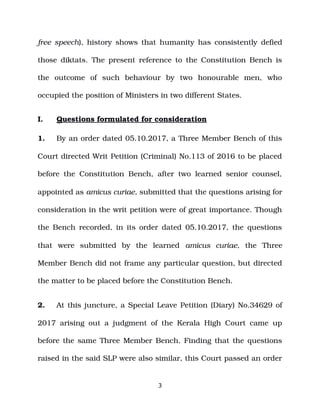 free speech), history shows that humanity has consistently defied
those diktats. The present reference to the Constitution Bench is
the outcome of such behaviour by two honourable men, who
occupied the position of Ministers in two different States.
I. Questions formulated for consideration
1. By an order dated 05.10.2017, a Three Member Bench of this
Court directed Writ Petition (Criminal) No.113 of 2016 to be placed
before the Constitution Bench, after two learned senior counsel,
appointed as amicus curiae, submitted that the questions arising for
consideration in the writ petition were of great importance. Though
the Bench recorded, in its order dated 05.10.2017, the questions
that were submitted by the learned amicus curiae, the Three
Member Bench did not frame any particular question, but directed
the matter to be placed before the Constitution Bench.
2. At this juncture, a Special Leave Petition (Diary) No.34629 of
2017 arising out a judgment of the Kerala High Court came up
before the same Three Member Bench. Finding that the questions
raised in the said SLP were also similar, this Court passed an order
3
 