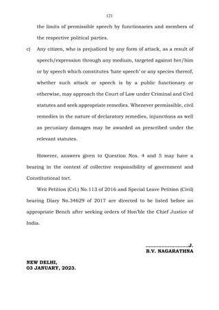 121
the limits of permissible speech by functionaries and members of
the respective political parties.
c) Any citizen, who is prejudiced by any form of attack, as a result of
speech/expression through any medium, targeted against her/him
or by speech which constitutes ‘hate speech’ or any species thereof,
whether such attack or speech is by a public functionary or
otherwise, may approach the Court of Law under Criminal and Civil
statutes and seek appropriate remedies. Whenever permissible, civil
remedies in the nature of declaratory remedies, injunctions as well
as pecuniary damages may be awarded as prescribed under the
relevant statutes.
However, answers given to Question Nos. 4 and 5 may have a
bearing in the context of collective responsibility of government and
Constitutional tort.
Writ Petition (Crl.) No.113 of 2016 and Special Leave Petition (Civil)
bearing Diary No.34629 of 2017 are directed to be listed before an
appropriate Bench after seeking orders of Hon’ble the Chief Justice of
India.
…………..….………J.
B.V. NAGARATHNA
NEW DELHI,
03 JANUARY, 2023.
 