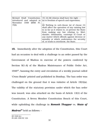 Revised Draft Constitution,
introduced and adopted in
November 1949 (BSR IV,
755)
19. (1) All citizens shall have the right ­­­
(a) to freedom of speech and expression;
…
(2) Nothing in sub­clause (a) of clause (1)
shall affect the operation of any existing law
in so far as it relates to, or prevent the State
from making any law relating to, libel,
slander, defamation, contempt of Court or
any matter which offends against decency or
morality or which undermines the security
of, or tends to overthrow, the State.
15. Immediately after the adoption of the Constitution, this Court
had an occasion to deal with a challenge to an order passed by the
Government of Madras in exercise of the powers conferred by
Section 9(1­A) of the Madras Maintenance of Public Order Act,
194944
, banning the entry and circulation of a weekly journal called
‘Cross Roads’ printed and published in Bombay. The ban order was
challenged on the ground that it was violative of Article 19(1)(a).
The validity of the statutory provision under which the ban order
was issued, was also attacked on the basis of Article 13(1) of the
Constitution. A Seven Member Constitution Bench of this Court,
while upholding the challenge in Romesh Thappar vs. State of
Madras45
held as follows: ­
44 1949 Act
45 AIR 1950 SC 124
32
 