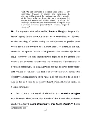 “[12] We are therefore of opinion that unless a law
restricting freedom of speech and expression is
directed solely against the undermining of the security
of the State or the overthrow of it, such law cannot fall
within the reservation under clause (2) of Art. 19,
although the restrictions which it seeks to impose may
have been conceived generally in the interests of public
order. …”
16. An argument was advanced in Romesh Thappar (supra) that
Section 9(1­A) of the 1949 Act could not be considered wholly void,
as the securing of public safety or maintenance of public order
would include the security of the State and that therefore the said
provision, as applied to the latter purpose was covered by Article
19(2). However, the said argument was rejected on the ground that
where a law purports to authorise the imposition of restrictions on
a fundamental right, in language wide enough to cover restrictions,
both within or without the limits of Constitutionally permissible
legislative action affecting such right, it is not possible to uphold it
even so far as it may be applied within the Constitutional limits, as
it is not severable.
17. On the same date on which the decision in Romesh Thappar
was delivered, the Constitution Bench of this Court also delivered
another judgment in Brij Bhushan vs. The State of Delhi46
. It also
46 AIR 1950 SC 129
33
 