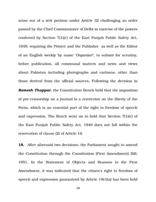 arose out of a writ petition under Article 32 challenging an order
passed by the Chief Commissioner of Delhi in exercise of the powers
conferred by Section 7(1)(c) of the East Punjab Public Safety Act,
1949, requiring the Printer and the Publisher as well as the Editor
of an English weekly by name ‘Organizer’, to submit for scrutiny,
before publication, all communal matters and news and views
about Pakistan including photographs and cartoons, other than
those derived from the official sources. Following the decision in
Romesh Thappar, the Constitution Bench held that the imposition
of pre­censorship on a journal is a restriction on the liberty of the
Press, which is an essential part of the right to freedom of speech
and expression. The Bench went on to hold that Section 7(1)(c) of
the East Punjab Public Safety Act, 1949 does not fall within the
reservation of clause (2) of Article 19.
18. After aforesaid two decisions, the Parliament sought to amend
the Constitution through the Constitution (First Amendment) Bill,
1951. In the Statement of Objects and Reasons to the First
Amendment, it was indicated that the citizen's right to freedom of
speech and expression guaranteed by Article 19(1)(a) has been held
34
 