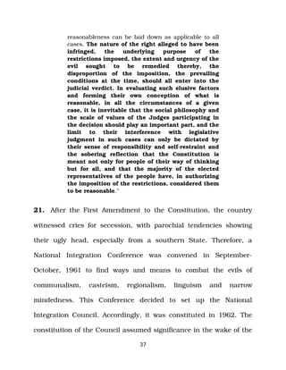 reasonableness can be laid down as applicable to all
cases. The nature of the right alleged to have been
infringed, the underlying purpose of the
restrictions imposed, the extent and urgency of the
evil sought to be remedied thereby, the
disproportion of the imposition, the prevailing
conditions at the time, should all enter into the
judicial verdict. In evaluating such elusive factors
and forming their own conception of what is
reasonable, in all the circumstances of a given
case, it is inevitable that the social philosophy and
the scale of values of the Judges participating in
the decision should play an important part, and the
limit to their interference with legislative
judgment in such cases can only be dictated by
their sense of responsibility and self­restraint and
the sobering reflection that the Constitution is
meant not only for people of their way of thinking
but for all, and that the majority of the elected
representatives of the people have, in authorizing
the imposition of the restrictions, considered them
to be reasonable.”
21. After the First Amendment to the Constitution, the country
witnessed cries for secession, with parochial tendencies showing
their ugly head, especially from a southern State. Therefore, a
National Integration Conference was convened in September­
October, 1961 to find ways and means to combat the evils of
communalism, casteism, regionalism, linguism and narrow
mindedness. This Conference decided to set up the National
Integration Council. Accordingly, it was constituted in 1962. The
constitution of the Council assumed significance in the wake of the
37
 