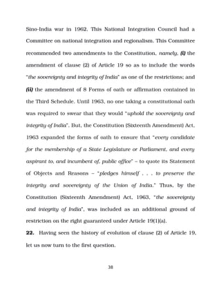 Sino­India war in 1962. This National Integration Council had a
Committee on national integration and regionalism. This Committee
recommended two amendments to the Constitution, namely, (i) the
amendment of clause (2) of Article 19 so as to include the words
“the sovereignty and integrity of India” as one of the restrictions; and
(ii) the amendment of 8 Forms of oath or affirmation contained in
the Third Schedule. Until 1963, no one taking a constitutional oath
was required to swear that they would “uphold the sovereignty and
integrity of India”. But, the Constitution (Sixteenth Amendment) Act,
1963 expanded the forms of oath to ensure that “every candidate
for the membership of a State Legislature or Parliament, and every
aspirant to, and incumbent of, public office” – to quote its Statement
of Objects and Reasons – “pledges himself . . . to preserve the
integrity and sovereignty of the Union of India.” Thus, by the
Constitution (Sixteenth Amendment) Act, 1963, “the sovereignty
and integrity of India”, was included as an additional ground of
restriction on the right guaranteed under Article 19(1)(a).
22. Having seen the history of evolution of clause (2) of Article 19,
let us now turn to the first question.
38
 