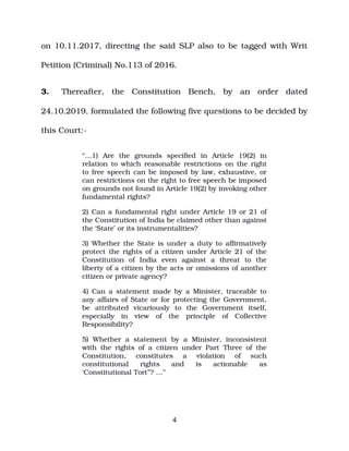 on 10.11.2017, directing the said SLP also to be tagged with Writ
Petition (Criminal) No.113 of 2016.
3. Thereafter, the Constitution Bench, by an order dated
24.10.2019, formulated the following five questions to be decided by
this Court:­
“…1) Are the grounds specified in Article 19(2) in
relation to which reasonable restrictions on the right
to free speech can be imposed by law, exhaustive, or
can restrictions on the right to free speech be imposed
on grounds not found in Article 19(2) by invoking other
fundamental rights?
2) Can a fundamental right under Article 19 or 21 of
the Constitution of India be claimed other than against
the ‘State’ or its instrumentalities?
3) Whether the State is under a duty to affirmatively
protect the rights of a citizen under Article 21 of the
Constitution of India even against a threat to the
liberty of a citizen by the acts or omissions of another
citizen or private agency?
4) Can a statement made by a Minister, traceable to
any affairs of State or for protecting the Government,
be attributed vicariously to the Government itself,
especially in view of the principle of Collective
Responsibility?
5) Whether a statement by a Minister, inconsistent
with the rights of a citizen under Part Three of the
Constitution, constitutes a violation of such
constitutional rights and is actionable as
‘Constitutional Tort”? …”
4
 