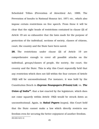 Scheduled Tribes (Prevention of Atrocities) Act, 1989, The
Prevention of Insults to National Honour Act, 1971 etc., which also
impose certain restrictions on free speech. From these it will be
clear that the eight heads of restrictions contained in clause (2) of
Article 19 are so exhaustive that the laws made for the purpose of
protection of the individual, sections of society, classes of citizens,
court, the country and the State have been saved.
28. The restrictions under clause (2) of Article 19 are
comprehensive enough to cover all possible attacks on the
individual, groups/classes of people, the society, the court, the
country and the State. This is why this Court repeatedly held that
any restriction which does not fall within the four corners of Article
19(2) will be unconstitutional. For instance, it was held by the
Constitution Bench in Express Newspapers (Private) Ltd. vs. The
Union of India49
, that a law enacted by the legislature, which does
not come squarely within Article 19(2) would be struck down as
unconstitutional. Again, in Sakal Papers (supra), this Court held
that the State cannot make a law which directly restricts one
freedom even for securing the better enjoyment of another freedom.
491959 SCR 12
45
 