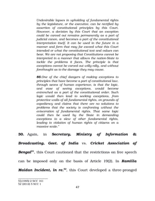 Undesirable lapses in upholding of fundamental rights
by the legislature, or the executive, can be rectified by
assertion of constitutional principles by this Court.
However, a decision by this Court that an exception
could be carved out remains permanently as a part of
judicial canon, and becomes a part of the constitutional
interpretation itself. It can be used in the future in a
manner and form that may far exceed what this Court
intended or what the constitutional text and values can
bear. We are not proposing that Constitutions cannot be
interpreted in a manner that allows the nation­State to
tackle the problems it faces. The principle is that
exceptions cannot be carved out willy­nilly, and without
forethought as to the damage they may cause.
86.One of the chief dangers of making exceptions to
principles that have become a part of constitutional law,
through aeons of human experience, is that the logic,
and ease of seeing exceptions, would become
entrenched as a part of the constitutional order. Such
logic would then lead to seeking exceptions, from
protective walls of all fundamental rights, on grounds of
expediency and claims that there are no solutions to
problems that the society is confronting without the
evisceration of fundamental rights. That same logic
could then be used by the State in demanding
exceptions to a slew of other fundamental rights,
leading to violation of human rights of citizens on a
massive scale.”
30. Again, in Secretary, Ministry of Information &
Broadcasting, Govt. of India vs. Cricket Association of
Bengal51
, this Court cautioned that the restrictions on free speech
can be imposed only on the basis of Article 19(2). In Ramlila
Maidan Incident, in re.52
, this Court developed a three­pronged
51(1995) 2 SCC 161
52 (2012) 5 SCC 1
47
 