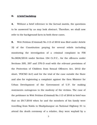 II. A brief backdrop
4. Without a brief reference to the factual matrix, the questions
to be answered by us may look abstract. Therefore, we shall now
refer to the background facts in both these cases.
5. Writ Petition (Criminal) No.113 of 2016 was filed under Article
32 of the Constitution praying for several reliefs including
monitoring the investigation of a criminal complaint in FIR
No.0838/2016 under Section 154 Cr.P.C., for the offences under
Sections 395, 397 and 376­D read with the relevant provisions of
the Protection of Children from Sexual Offences Act, 2012 (for
short, ‘POCSO Act’) and for the trial of the case outside the State
and also for registering a complaint against the then Minister for
Urban Development of the Government of U.P. for making
statements outrageous to the modesty of the victims. The case of
the petitioner in Writ Petition (Criminal) No.113 of 2016 in brief was
that on 29.7.2016 when he and the members of his family were
travelling from Noida to Shahjahanpur on National Highway 91 to
attend the death ceremony of a relative, they were waylaid by a
5
 