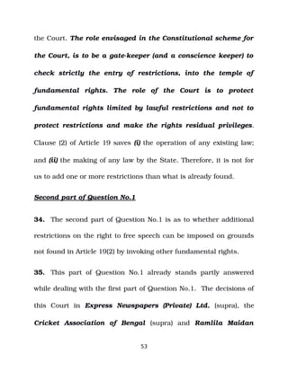 the Court. The role envisaged in the Constitutional scheme for
the Court, is to be a gate­keeper (and a conscience keeper) to
check strictly the entry of restrictions, into the temple of
fundamental rights. The role of the Court is to protect
fundamental rights limited by lawful restrictions and not to
protect restrictions and make the rights residual privileges.
Clause (2) of Article 19 saves (i) the operation of any existing law;
and (ii) the making of any law by the State. Therefore, it is not for
us to add one or more restrictions than what is already found.
Second part of Question No.1
34. The second part of Question No.1 is as to whether additional
restrictions on the right to free speech can be imposed on grounds
not found in Article 19(2) by invoking other fundamental rights.
35. This part of Question No.1 already stands partly answered
while dealing with the first part of Question No.1. The decisions of
this Court in Express Newspapers (Private) Ltd. (supra), the
Cricket Association of Bengal (supra) and Ramlila Maidan
53
 