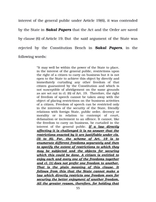 interest of the general public under Article 19(6), it was contended
by the State in Sakal Papers that the Act and the Order are saved
by clause (6) of Article 19. But the said argument of the State was
rejected by the Constitution Bench in Sakal Papers, in the
following words:
“It may well be within the power of the State to place,
in the interest of the general public, restrictions upon
the right of a citizen to carry on business but it is not
open to the State to achieve this object by directly and
immediately curtailing any other freedom of that
citizen guaranteed by the Constitution and which is
not susceptible of abridgement on the same grounds
as are set out in cl. (6) of Art. 19. Therefore, the right
of freedom of speech cannot be taken away with the
object of placing restrictions on the business activities
of a citizen. Freedom of speech can be restricted only
in the interests of the security of the State, friendly
relations with foreign State, public order, decency or
morality or in relation to contempt of court,
defamation or incitement to an offence. It cannot, like
the freedom to carry on business, be curtailed in the
interest of the general public. If a law directly
affecting it is challenged it is no answer that the
restrictions enacted by it are justifiable under cls.
(3) to (6). For, the scheme of Art. 19 is to
enumerate different freedoms separately and then
to specify the extent of restrictions to which they
may be subjected and the objects for securing
which this could be done. A citizen is entitled to
enjoy each and every one of the freedoms together
and cl. (1) does not prefer one freedom to another.
That is the plain meaning of this clause. It
follows from this that the State cannot make a
law which directly restricts one freedom even for
securing the better enjoyment of another freedom.
All the greater reason, therefore, for holding that
55
 