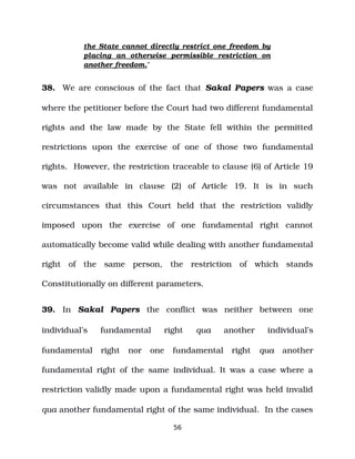 the State cannot directly restrict one freedom by
placing an otherwise permissible restriction on
another freedom.”
38. We are conscious of the fact that Sakal Papers was a case
where the petitioner before the Court had two different fundamental
rights and the law made by the State fell within the permitted
restrictions upon the exercise of one of those two fundamental
rights. However, the restriction traceable to clause (6) of Article 19
was not available in clause (2) of Article 19. It is in such
circumstances that this Court held that the restriction validly
imposed upon the exercise of one fundamental right cannot
automatically become valid while dealing with another fundamental
right of the same person, the restriction of which stands
Constitutionally on different parameters.
39. In Sakal Papers the conflict was neither between one
individual’s fundamental right qua another individual’s
fundamental right nor one fundamental right qua another
fundamental right of the same individual. It was a case where a
restriction validly made upon a fundamental right was held invalid
qua another fundamental right of the same individual. In the cases
56
 
