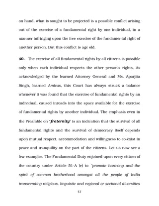 on hand, what is sought to be projected is a possible conflict arising
out of the exercise of a fundamental right by one individual, in a
manner infringing upon the free exercise of the fundamental right of
another person. But this conflict is age old.
40. The exercise of all fundamental rights by all citizens is possible
only when each individual respects the other person’s rights. As
acknowledged by the learned Attorney General and Ms. Aparjita
Singh, learned Amicus, this Court has always struck a balance
whenever it was found that the exercise of fundamental rights by an
individual, caused inroads into the space available for the exercise
of fundamental rights by another individual. The emphasis even in
the Preamble on “fraternity” is an indication that the survival of all
fundamental rights and the survival of democracy itself depends
upon mutual respect, accommodation and willingness to co­exist in
peace and tranquility on the part of the citizens. Let us now see a
few examples. The Fundamental Duty enjoined upon every citizen of
the country under Article 51­A (e) to “promote harmony and the
spirit of common brotherhood amongst all the people of India
transcending religious, linguistic and regional or sectional diversities
57
 