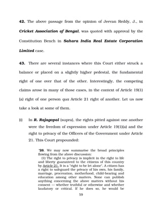 42. The above passage from the opinion of Jeevan Reddy, J., in
Cricket Association of Bengal, was quoted with approval by the
Constitution Bench in Sahara India Real Estate Corporation
Limited case.
43. There are several instances where this Court either struck a
balance or placed on a slightly higher pedestal, the fundamental
right of one over that of the other. Interestingly, the competing
claims arose in many of those cases, in the context of Article 19(1)
(a) right of one person qua Article 21 right of another. Let us now
take a look at some of them.
(i) In R. Rajagopal (supra), the rights pitted against one another
were the freedom of expression under Article 19(1)(a) and the
right to privacy of the Officers of the Government under Article
21. This Court propounded:
“26. We may now summarise the broad principles
flowing from the above discussion:
(1) The right to privacy is implicit in the right to life
and liberty guaranteed to the citizens of this country
by Article 21. It is a "right to be let alone". A citizen has
a right to safeguard the privacy of his own, his family,
marriage, procreation, motherhood, child­bearing and
education among other matters. None can publish
anything concerning the above matters without his
consent — whether truthful or otherwise and whether
laudatory or critical. If he does so, he would be
59
 
