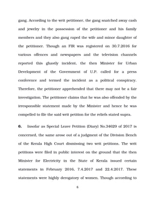 gang. According to the writ petitioner, the gang snatched away cash
and jewelry in the possession of the petitioner and his family
members and they also gang raped the wife and minor daughter of
the petitioner. Though an FIR was registered on 30.7.2016 for
various offences and newspapers and the television channels
reported this ghastly incident, the then Minister for Urban
Development of the Government of U.P. called for a press
conference and termed the incident as a political conspiracy.
Therefore, the petitioner apprehended that there may not be a fair
investigation. The petitioner claims that he was also offended by the
irresponsible statement made by the Minister and hence he was
compelled to file the said writ petition for the reliefs stated supra.
6. Insofar as Special Leave Petition (Diary) No.34629 of 2017 is
concerned, the same arose out of a judgment of the Division Bench
of the Kerala High Court dismissing two writ petitions. The writ
petitions were filed in public interest on the ground that the then
Minister for Electricity in the State of Kerala issued certain
statements in February 2016, 7.4.2017 and 22.4.2017. These
statements were highly derogatory of women. Though according to
6
 