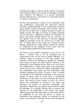 violating the right to privacy of the person concerned
and would be liable in an action for damages. Position
may, however, be different, if a person voluntarily
thrusts himself into controversy or voluntarily invites
or raises a controversy.
(2) The rule aforesaid is subject to the exception, that
any publication concerning the aforesaid aspects
becomes unobjectionable if such publication is based
upon public records including court records. This is
for the reason that once a matter becomes a matter of
public record, the right to privacy no longer subsists
and it becomes a legitimate subject for comment by
press and media among others. We are, however, of
the opinion that in the interests of decency [Article
19(2)] an exception must be carved out to this rule,
viz., a female who is the victim of a sexual assault,
kidnap, abduction or a like offence should not further
be subjected to the indignity of her name and the
incident being publicised in press/media.
(3) There is yet another exception to the rule in (1)
above — indeed, this is not an exception but an
independent rule. In the case of public officials, it is
obvious, right to privacy, or for that matter, the
remedy of action for damages is simply not available
with respect to their acts and conduct relevant to the
discharge of their official duties. This is so even where
the publication is based upon facts and statements
which are not true, unless the official establishes that
the publication was made (by the defendant) with
reckless disregard for truth. In such a case, it would
be enough for the defendant (member of the press or
media) to prove that he acted after a reasonable
verification of the facts; it is not necessary for him to
prove that what he has written is true. Of course,
where the publication is proved to be false and
actuated by malice or personal animosity, the
defendant would have no defence and would be liable
for damages. It is equally obvious that in matters not
relevant to the discharge of his duties, the public
official enjoys the same protection as any other citizen,
as explained in (1) and (2) above. It needs no
reiteration that judiciary, which is protected by the
power to punish for contempt of court and Parliament
60
 