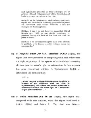 and legislatures protected as their privileges are by
Articles 105 and 104 respectively of the Constitution of
India, represent exceptions to this rule.
(4) So far as the Government, local authority and other
organs and institutions exercising governmental power
are concerned, they cannot maintain a suit for
damages for defaming them.
(5) Rules 3 and 4 do not, however, mean that Official
Secrets Act, 1923, or any similar enactment or
provision having the force of law does not bind the
press or media.
(6) There is no law empowering the State or its officials
to prohibit, or to impose a prior restraint upon the
press/media.”
(ii) In People’s Union for Civil Liberties (PUCL) (supra), the
rights that were perceived as competing with each other were
the right to privacy of the spouse of a candidate contesting
election qua the voter’s right to information. In his separate
but near concurring opinion, P. Venkatarama Reddi, J.
articulated the position thus:
“121. …
…When there is a competition between the right to
privacy of an individual and the right to
information of the citizen, the former right has to
be subordinated to the latter right as it serves the
larger public interest. …”
(iii) In Noise Pollution (V.), in Re (supra), the rights that
competed with one another, were the rights enshrined in
Article 19(1)(a) and Article 21. The clash was between
61
 