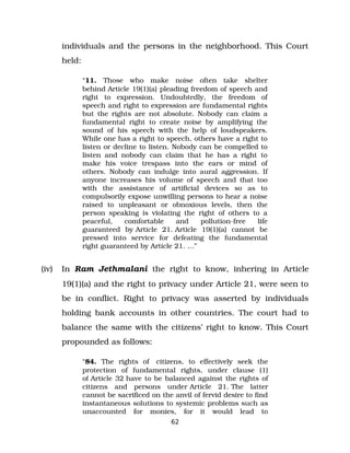 individuals and the persons in the neighborhood. This Court
held:
“11. Those who make noise often take shelter
behind Article 19(1)(a) pleading freedom of speech and
right to expression. Undoubtedly, the freedom of
speech and right to expression are fundamental rights
but the rights are not absolute. Nobody can claim a
fundamental right to create noise by amplifying the
sound of his speech with the help of loudspeakers.
While one has a right to speech, others have a right to
listen or decline to listen. Nobody can be compelled to
listen and nobody can claim that he has a right to
make his voice trespass into the ears or mind of
others. Nobody can indulge into aural aggression. If
anyone increases his volume of speech and that too
with the assistance of artificial devices so as to
compulsorily expose unwilling persons to hear a noise
raised to unpleasant or obnoxious levels, then the
person speaking is violating the right of others to a
peaceful, comfortable and pollution­free life
guaranteed by Article 21. Article 19(1)(a) cannot be
pressed into service for defeating the fundamental
right guaranteed by Article 21. …”
(iv) In Ram Jethmalani the right to know, inhering in Article
19(1)(a) and the right to privacy under Article 21, were seen to
be in conflict. Right to privacy was asserted by individuals
holding bank accounts in other countries. The court had to
balance the same with the citizens’ right to know. This Court
propounded as follows:
“84. The rights of citizens, to effectively seek the
protection of fundamental rights, under clause (1)
of Article 32 have to be balanced against the rights of
citizens and persons under Article 21. The latter
cannot be sacrificed on the anvil of fervid desire to find
instantaneous solutions to systemic problems such as
unaccounted for monies, for it would lead to
62
 