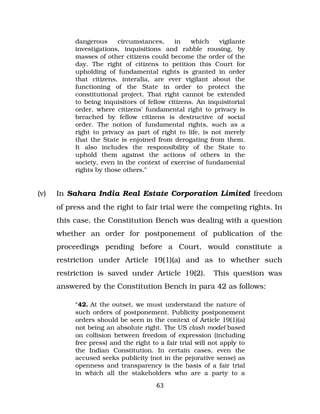 dangerous circumstances, in which vigilante
investigations, inquisitions and rabble rousing, by
masses of other citizens could become the order of the
day. The right of citizens to petition this Court for
upholding of fundamental rights is granted in order
that citizens, interalia, are ever vigilant about the
functioning of the State in order to protect the
constitutional project. That right cannot be extended
to being inquisitors of fellow citizens. An inquisitorial
order, where citizens’ fundamental right to privacy is
breached by fellow citizens is destructive of social
order. The notion of fundamental rights, such as a
right to privacy as part of right to life, is not merely
that the State is enjoined from derogating from them.
It also includes the responsibility of the State to
uphold them against the actions of others in the
society, even in the context of exercise of fundamental
rights by those others.”
(v) In Sahara India Real Estate Corporation Limited freedom
of press and the right to fair trial were the competing rights. In
this case, the Constitution Bench was dealing with a question
whether an order for postponement of publication of the
proceedings pending before a Court, would constitute a
restriction under Article 19(1)(a) and as to whether such
restriction is saved under Article 19(2). This question was
answered by the Constitution Bench in para 42 as follows:
“42. At the outset, we must understand the nature of
such orders of postponement. Publicity postponement
orders should be seen in the context of Article 19(1)(a)
not being an absolute right. The US clash model based
on collision between freedom of expression (including
free press) and the right to a fair trial will not apply to
the Indian Constitution. In certain cases, even the
accused seeks publicity (not in the pejorative sense) as
openness and transparency is the basis of a fair trial
in which all the stakeholders who are a party to a
63
 