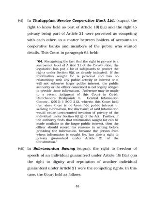 (vi) In Thalapplam Service Cooperative Bank Ltd. (supra), the
right to know held as part of Article 19(1)(a) and the right to
privacy being part of Article 21 were perceived as competing
with each other, in a matter between holders of accounts in
cooperative banks and members of the public who wanted
details. This Court in paragraph 64 held:
“64. Recognising the fact that the right to privacy is a
sacrosanct facet of Article 21 of the Constitution, the
legislation has put a lot of safeguards to protect the
rights under Section 8(j), as already indicated. If the
information sought for is personal and has no
relationship with any public activity or interest or it
will not subserve larger public interest, the public
authority or the officer concerned is not legally obliged
to provide those information. Reference may be made
to a recent judgment of this Court in Girish
Ramchandra Deshpande v. Central Information
Commr., (2013) 1 SCC 212, wherein this Court held
that since there is no bona fide public interest in
seeking information, the disclosure of said information
would cause unwarranted invasion of privacy of the
individual under Section 8(1)(j) of the Act. Further, if
the authority finds that information sought for can be
made available in the larger public interest, then the
officer should record his reasons in writing before
providing the information, because the person from
whom information is sought for, has also a right to
privacy guaranteed under Article 21 of the
Constitution.”
(vii) In Subramanian Swamy (supra), the right to freedom of
speech of an individual guaranteed under Article 19(1)(a) qua
the right to dignity and reputation of another individual
guaranteed under Article 21 were the competing rights. In this
case, the Court held as follows:
65
 