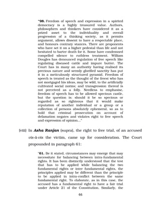 “98. Freedom of speech and expression in a spirited
democracy is a highly treasured value. Authors,
philosophers and thinkers have considered it as a
prized asset to the individuality and overall
progression of a thinking society, as it permits
argument, allows dissent to have a respectable place,
and honours contrary stances. There are proponents
who have set it on a higher pedestal than life and not
hesitated to barter death for it. Some have condemned
compelled silence to ruthless treatment. William
Dougles has denounced regulation of free speech like
regulating diseased cattle and impure butter. The
Court has in many an authority having realised its
precious nature and seemly glorified sanctity has put
it in a meticulously structured pyramid. Freedom of
speech is treated as the thought of the freest who has
not mortgaged his ideas, may be wild, to the artificially
cultivated social norms; and transgression thereof is
not perceived as a folly. Needless to emphasise,
freedom of speech has to be allowed specious castle,
but the question is: should it be so specious or
regarded as so righteous that it would make
reputation of another individual or a group or a
collection of persons absolutely ephemeral, so as to
hold that criminal prosecution on account of
defamation negates and violates right to free speech
and expression of opinion…”
(viii) In Asha Ranjan (supra), the right to free trial, of an accused
vis­à­vis the victim, came up for consideration. The Court
propounded in paragraph 61:
“61. Be it stated, circumstances may emerge that may
necessitate for balancing between intra­fundamental
rights. It has been distinctly understood that the test
that has to be applied while balancing the two
fundamental rights or inter fundamental rights, the
principles applied may be different than the principle
to be applied in intra­conflict between the same
fundamental right. To elaborate, as in this case, the
accused has a fundamental right to have a fair trial
under Article 21 of the Constitution. Similarly, the
66
 