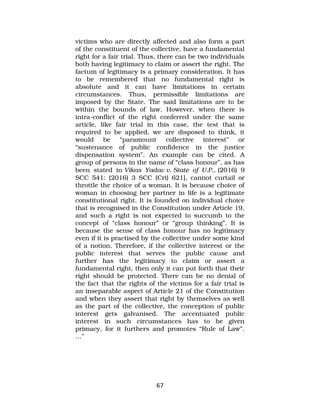 victims who are directly affected and also form a part
of the constituent of the collective, have a fundamental
right for a fair trial. Thus, there can be two individuals
both having legitimacy to claim or assert the right. The
factum of legitimacy is a primary consideration. It has
to be remembered that no fundamental right is
absolute and it can have limitations in certain
circumstances. Thus, permissible limitations are
imposed by the State. The said limitations are to be
within the bounds of law. However, when there is
intra­conflict of the right conferred under the same
article, like fair trial in this case, the test that is
required to be applied, we are disposed to think, it
would be “paramount collective interest” or
“sustenance of public confidence in the justice
dispensation system”. An example can be cited. A
group of persons in the name of “class honour”, as has
been stated in Vikas Yadav v. State of U.P., (2016) 9
SCC 541: (2016) 3 SCC (Cri) 621], cannot curtail or
throttle the choice of a woman. It is because choice of
woman in choosing her partner in life is a legitimate
constitutional right. It is founded on individual choice
that is recognised in the Constitution under Article 19,
and such a right is not expected to succumb to the
concept of “class honour” or “group thinking”. It is
because the sense of class honour has no legitimacy
even if it is practised by the collective under some kind
of a notion. Therefore, if the collective interest or the
public interest that serves the public cause and
further has the legitimacy to claim or assert a
fundamental right, then only it can put forth that their
right should be protected. There can be no denial of
the fact that the rights of the victims for a fair trial is
an inseparable aspect of Article 21 of the Constitution
and when they assert that right by themselves as well
as the part of the collective, the conception of public
interest gets galvanised. The accentuated public
interest in such circumstances has to be given
primacy, for it furthers and promotes “Rule of Law”.
…”
67
 